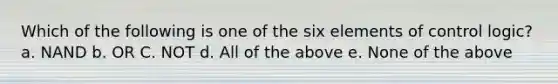 Which of the following is one of the six elements of control logic? a. NAND b. OR C. NOT d. All of the above e. None of the above