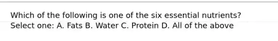 Which of the following is one of the six essential nutrients? Select one: A. Fats B. Water C. Protein D. All of the above