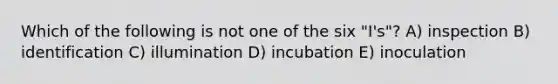 Which of the following is not one of the six "I's"? A) inspection B) identification C) illumination D) incubation E) inoculation