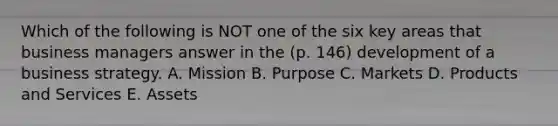 Which of the following is NOT one of the six key areas that business managers answer in the (p. 146) development of a business strategy. A. Mission B. Purpose C. Markets D. Products and Services E. Assets