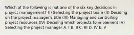 Which of the following is not one of the six key decisions in project management? (I) Selecting the project team (II) Deciding on the project manager's title (III) Managing and controlling project resources (IV) Deciding which projects to implement (V) Selecting the project manager A. I B. II C. III D. IV E. V