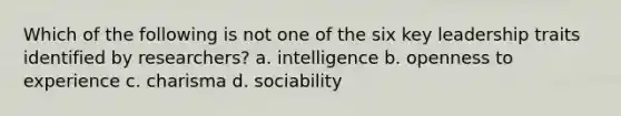 Which of the following is not one of the six key leadership traits identified by researchers? a. intelligence b. openness to experience c. charisma d. sociability