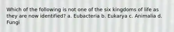 Which of the following is not one of the six kingdoms of life as they are now identified? a. Eubacteria b. Eukarya c. Animalia d. Fungi