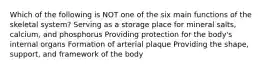 Which of the following is NOT one of the six main functions of the skeletal system? Serving as a storage place for mineral salts, calcium, and phosphorus Providing protection for the body's internal organs Formation of arterial plaque Providing the shape, support, and framework of the body