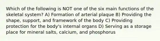 Which of the following is NOT one of the six main functions of the skeletal system? A) Formation of arterial plaque B) Providing the shape, support, and framework of the body C) Providing protection for the body's internal organs D) Serving as a storage place for mineral salts, calcium, and phosphorus