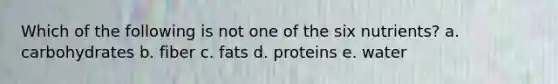 Which of the following is not one of the six nutrients? a. carbohydrates b. fiber c. fats d. proteins e. water