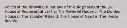 Which of the following is not one of the six phases of the US House of Representatives? a. The Powerful House b. The Divided House c. The Speaker Rules d. The House of Newt e. The House Revolts