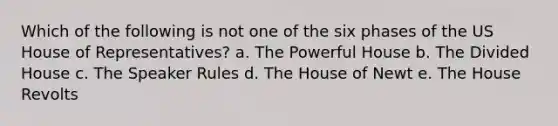 Which of the following is not one of the six phases of the US House of Representatives? a. The Powerful House b. The Divided House c. The Speaker Rules d. The House of Newt e. The House Revolts