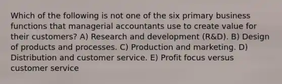 Which of the following is not one of the six primary business functions that managerial accountants use to create value for their customers? A) Research and development (R&D). B) Design of products and processes. C) Production and marketing. D) Distribution and customer service. E) Profit focus versus customer service