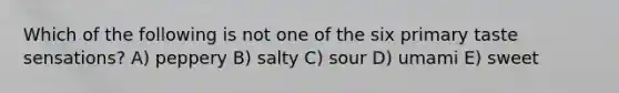 Which of the following is not one of the six primary taste sensations? A) peppery B) salty C) sour D) umami E) sweet