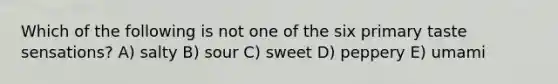 Which of the following is not one of the six primary taste sensations? A) salty B) sour C) sweet D) peppery E) umami