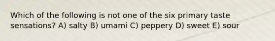 Which of the following is not one of the six primary taste sensations? A) salty B) umami C) peppery D) sweet E) sour