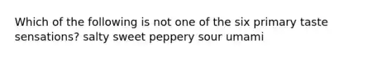 Which of the following is not one of the six primary taste sensations? salty sweet peppery sour umami