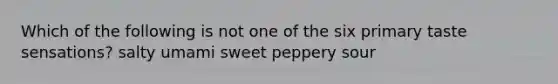 Which of the following is not one of the six primary taste sensations? salty umami sweet peppery sour