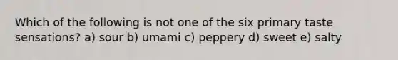 Which of the following is not one of the six primary taste sensations? a) sour b) umami c) peppery d) sweet e) salty