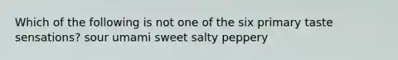 Which of the following is not one of the six primary taste sensations? sour umami sweet salty peppery