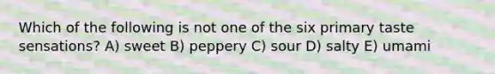 Which of the following is not one of the six primary taste sensations? A) sweet B) peppery C) sour D) salty E) umami