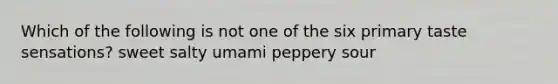 Which of the following is not one of the six primary taste sensations? sweet salty umami peppery sour