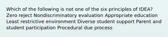 Which of the following is not one of the six principles of IDEA? Zero reject Nondiscriminatory evaluation Appropriate education Least restrictive environment Diverse student support Parent and student participation Procedural due process