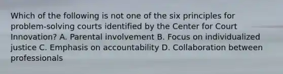 Which of the following is not one of the six principles for problem-solving courts identified by the Center for Court Innovation? A. Parental involvement B. Focus on individualized justice C. Emphasis on accountability D. Collaboration between professionals