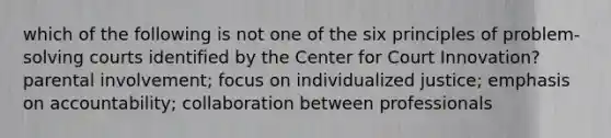 which of the following is not one of the six principles of problem-solving courts identified by the Center for Court Innovation? parental involvement; focus on individualized justice; emphasis on accountability; collaboration between professionals