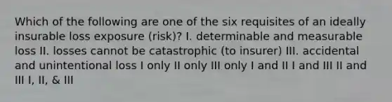 Which of the following are one of the six requisites of an ideally insurable loss exposure (risk)? I. determinable and measurable loss II. losses cannot be catastrophic (to insurer) III. accidental and unintentional loss I only II only III only I and II I and III II and III I, II, & III