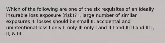 Which of the following are one of the six requisites of an ideally insurable loss exposure (risk)? I. large number of similar exposures II. losses should be small II. accidental and unintentional loss I only II only III only I and II I and III II and III I, II, & III