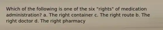 Which of the following is one of the six "rights" of medication administration? a. The right container c. The right route b. The right doctor d. The right pharmacy