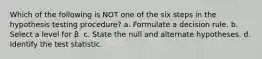 Which of the following is NOT one of the six steps in the hypothesis testing procedure? a. Formulate a decision rule. b. Select a level for β. c. State the null and alternate hypotheses. d. Identify the test statistic.