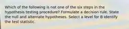 Which of the following is not one of the six steps in the hypothesis testing procedure? Formulate a decision rule. State the null and alternate hypotheses. Select a level for B Identify the test statistic.