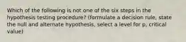 Which of the following is not one of the six steps in the hypothesis testing procedure? (formulate a decision rule, state the null and alternate hypothesis, select a level for p, critical value)