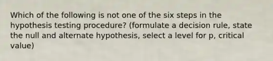 Which of the following is not one of the six steps in the hypothesis testing procedure? (formulate a decision rule, state the null and alternate hypothesis, select a level for p, critical value)