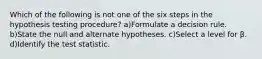 Which of the following is not one of the six steps in the hypothesis testing procedure? a)Formulate a decision rule. b)State the null and alternate hypotheses. c)Select a level for β. d)Identify the test statistic.