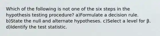 Which of the following is not one of the six steps in the hypothesis testing procedure? a)Formulate a decision rule. b)State the null and alternate hypotheses. c)Select a level for β. d)Identify the test statistic.