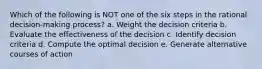 Which of the following is NOT one of the six steps in the rational decision-making process? a. Weight the decision criteria b. Evaluate the effectiveness of the decision c. Identify decision criteria d. Compute the optimal decision e. Generate alternative courses of action