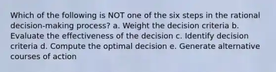 Which of the following is NOT one of the six steps in the rational decision-making process? a. Weight the decision criteria b. Evaluate the effectiveness of the decision c. Identify decision criteria d. Compute the optimal decision e. Generate alternative courses of action