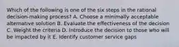 Which of the following is one of the six steps in the rational decision-making process? A. Choose a minimally acceptable alternative solution B. Evaluate the effectiveness of the decision C. Weight the criteria D. Introduce the decision to those who will be impacted by it E. Identify customer service gaps