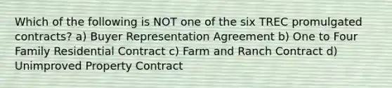 Which of the following is NOT one of the six TREC promulgated contracts? a) Buyer Representation Agreement b) One to Four Family Residential Contract c) Farm and Ranch Contract d) Unimproved Property Contract