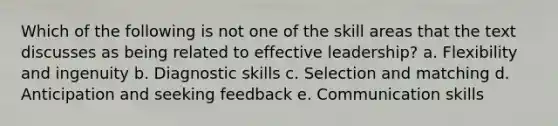 Which of the following is not one of the skill areas that the text discusses as being related to effective leadership? a. Flexibility and ingenuity b. Diagnostic skills c. Selection and matching d. Anticipation and seeking feedback e. Communication skills