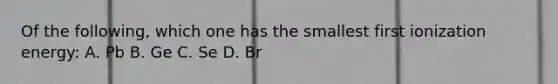 Of the following, which one has the smallest first ionization energy: A. Pb B. Ge C. Se D. Br