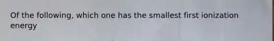 Of the following, which one has the smallest first ionization energy