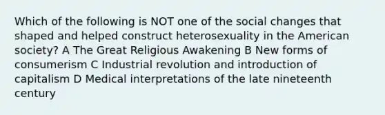 Which of the following is NOT one of the social changes that shaped and helped construct heterosexuality in the American society? A The Great Religious Awakening B New forms of consumerism C Industrial revolution and introduction of capitalism D Medical interpretations of the late nineteenth century