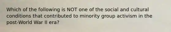 Which of the following is NOT one of the social and cultural conditions that contributed to minority group activism in the post-World War II era?