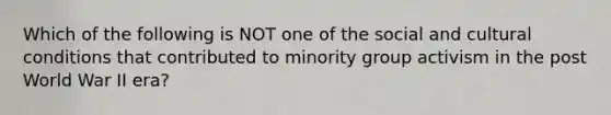 Which of the following is NOT one of the social and cultural conditions that contributed to minority group activism in the post World War II era?