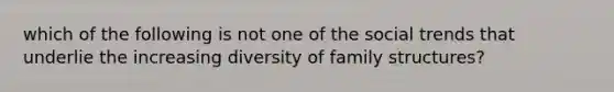 which of the following is not one of the social trends that underlie the increasing diversity of family structures?