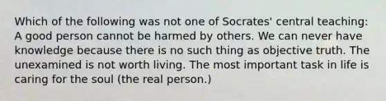 Which of the following was not one of Socrates' central teaching: A good person cannot be harmed by others. We can never have knowledge because there is no such thing as objective truth. The unexamined is not worth living. The most important task in life is caring for the soul (the real person.)