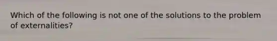 Which of the following is not one of the solutions to the problem of externalities?