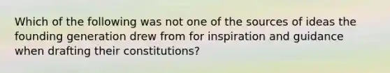 Which of the following was not one of the sources of ideas the founding generation drew from for inspiration and guidance when drafting their constitutions?