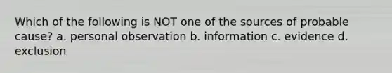 Which of the following is NOT one of the sources of probable cause? a. personal observation b. information c. evidence d. exclusion