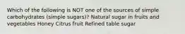 Which of the following is NOT one of the sources of simple carbohydrates (simple sugars)? Natural sugar in fruits and vegetables Honey Citrus fruit Refined table sugar